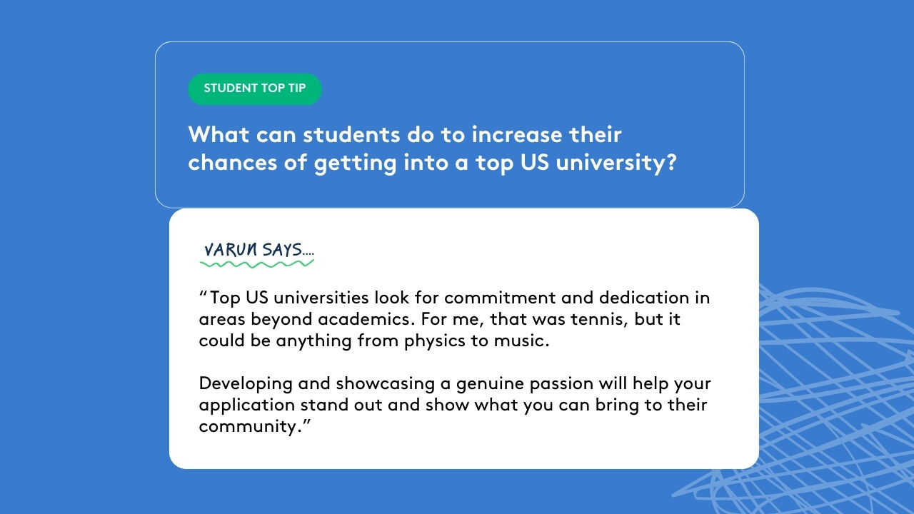 Student top tip: What can students do to increase their chances of getting into a top US university? Varun says: “ Top US universities look for commitment and dedication in areas beyond academics. For me, that was tennis, but it could be anything from physics to music. Developing and showcasing a genuine passion will help your application stand out and show what you can bring to their community.”