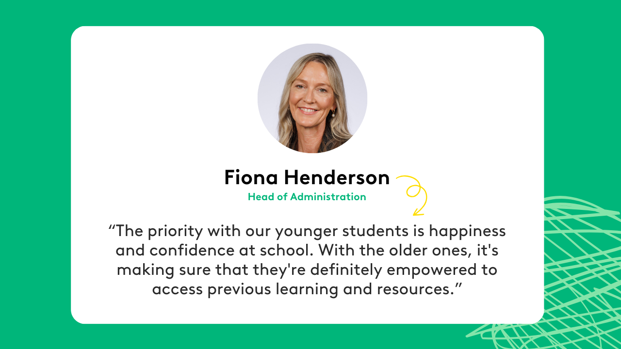 “The priority with our younger students is happiness and confidence at school. With the older ones, it's making sure that they're definitely empowered to access previous learning and resources.” - Fiona Henderson, Head of Administration